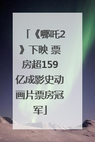 《哪吒2》下映 票房超159亿成影史动画片票房冠军