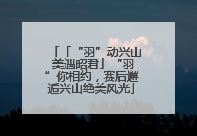 「“羽”动兴山 美遇昭君」“羽”你相约，赛后邂逅兴山绝美风光
