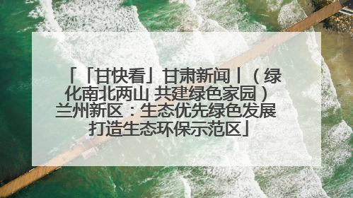 「甘快看」甘肃新闻丨（绿化南北两山 共建绿色家园）兰州新区：生态优先绿色发展 打造生态环保示范区