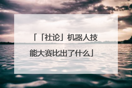 「社论」机器人技能大赛比出了什么
