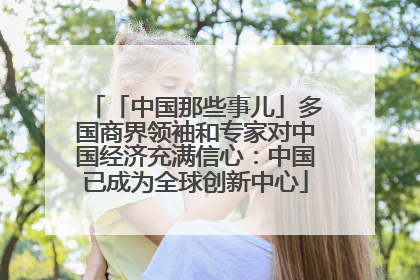 「中国那些事儿」多国商界领袖和专家对中国经济充满信心：中国已成为全球创新中心