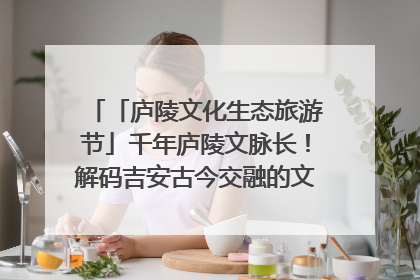 「庐陵文化生态旅游节」千年庐陵文脉长！解码吉安古今交融的文化图谱（图）