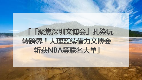 「聚焦深圳文博会」扎染玩转跨界！大理蓝续借力文博会斩获NBA等联名大单