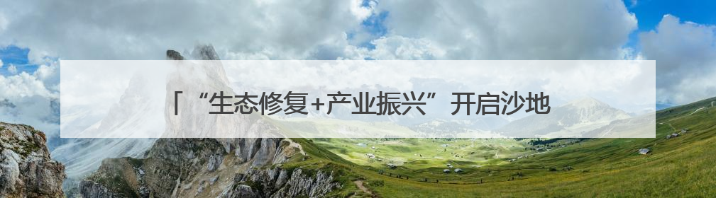 “生态修复+产业振兴”开启沙地治理新模式 生态经济实现双效益