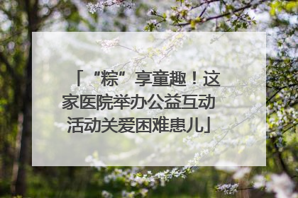 “粽”享童趣！这家医院举办公益互动活动关爱困难患儿