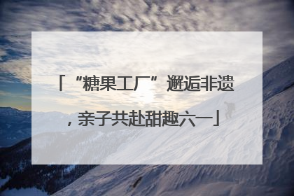 “糖果工厂”邂逅非遗，亲子共赴甜趣六一