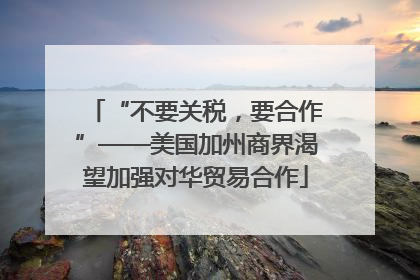 “不要关税，要合作”——美国加州商界渴望加强对华贸易合作