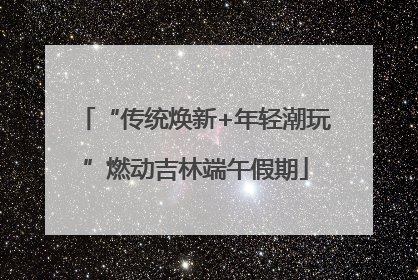 “传统焕新+年轻潮玩”燃动吉林端午假期