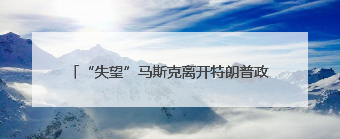 “失望”马斯克离开特朗普政府 媒体称当天两人未交谈