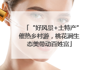 “好风景+土特产”催热乡村游，桃花涧生态美带动百姓富
