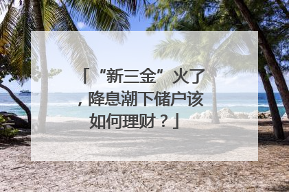 “新三金”火了，降息潮下储户该如何理财？