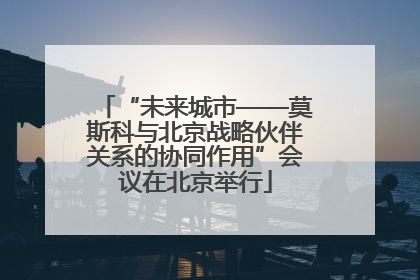“未来城市——莫斯科与北京战略伙伴关系的协同作用”会议在北京举行