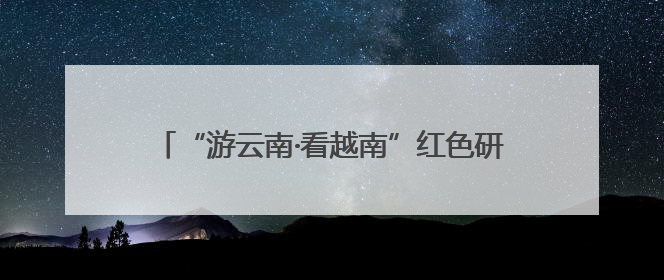 “游云南·看越南”红色研学线路推介活动在昆举行