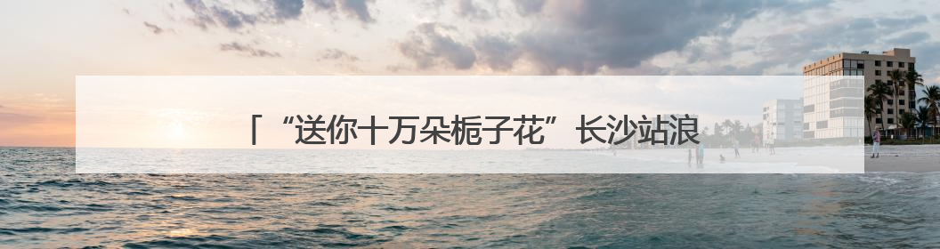 “送你十万朵栀子花”长沙站浪漫开启 以花为媒传递城市温情