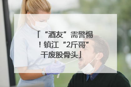 “酒友”需警惕！镇江“2斤哥”干废股骨头