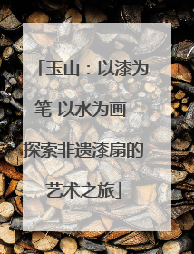 玉山:以漆为笔 以水为画 探索非遗漆扇的艺术之旅