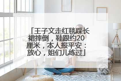 王子文走红毯踩长裙摔倒，鞋跟约20厘米，本人报平安：放心，姐们儿练过