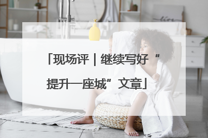 现场评｜继续写好“提升一座城”文章
