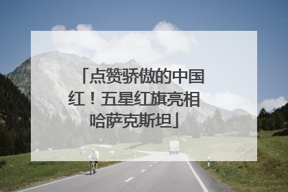 点赞骄傲的中国红！五星红旗亮相哈萨克斯坦