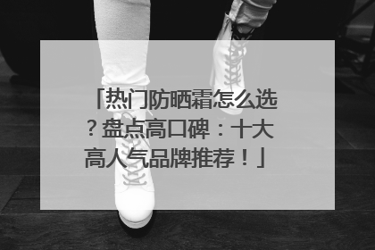 热门防晒霜怎么选？盘点高口碑：十大高人气品牌推荐！