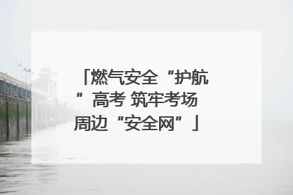 燃气安全“护航”高考 筑牢考场周边“安全网”