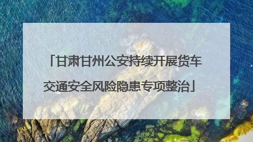 甘肃甘州公安持续开展货车交通安全风险隐患专项整治
