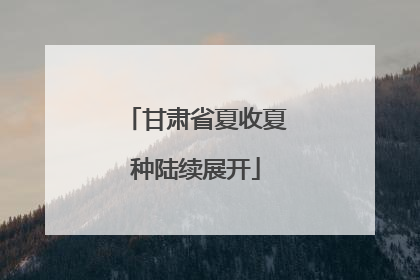 甘肃省夏收夏种陆续展开
