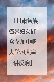 甘肃各族各界妇女群众参加巾帼大学习大宣讲反响