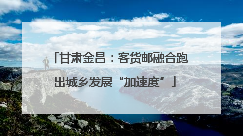 甘肃金昌：客货邮融合跑出城乡发展“加速度”