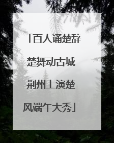 百人诵楚辞 楚舞动古城 荆州上演楚风端午大秀