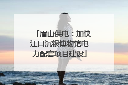 眉山供电：加快江口沉银博物馆电力配套项目建设