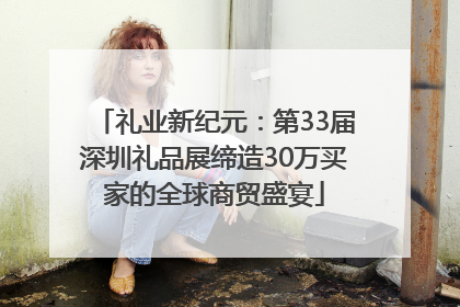 礼业新纪元：第33届深圳礼品展缔造30万买家的全球商贸盛宴