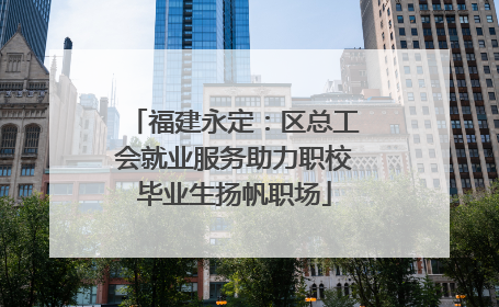 福建永定：区总工会就业服务助力职校毕业生扬帆职场