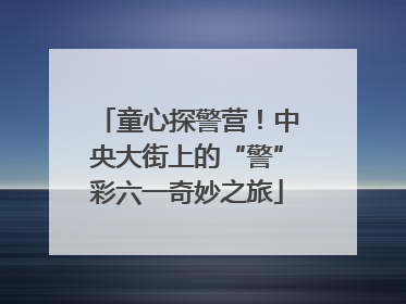 童心探警营！中央大街上的“警”彩六一奇妙之旅