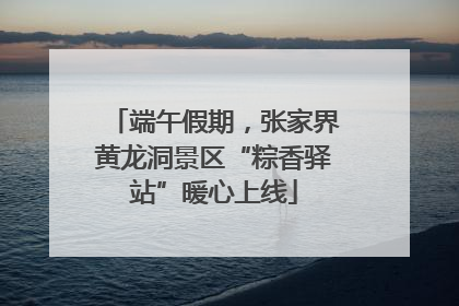 端午假期，张家界黄龙洞景区“粽香驿站”暖心上线