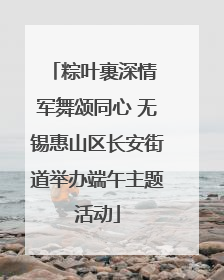粽叶裹深情 军舞颂同心 无锡惠山区长安街道举办端午主题活动
