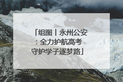 组图丨永州公安：全力护航高考 守护学子逐梦路
