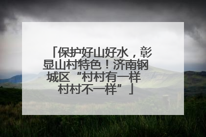 保护好山好水，彰显山村特色！济南钢城区“村村有一样 村村不一样”