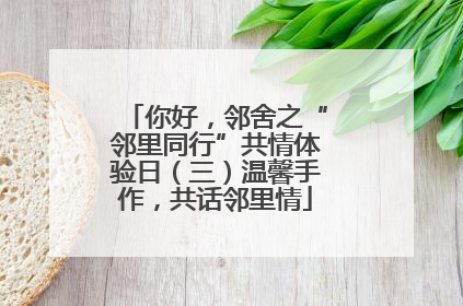 你好，邻舍之“邻里同行”共情体验日（三）温馨手作，共话邻里情