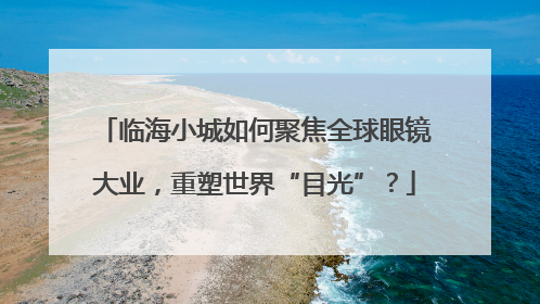 临海小城如何聚焦全球眼镜大业，重塑世界“目光”？