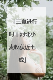 三夏进行时丨河北小麦收获近七成