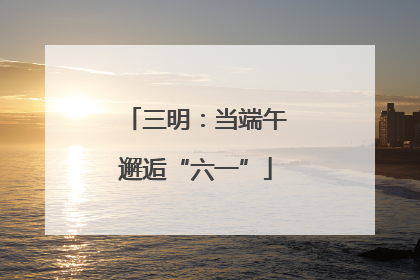 三明：当端午邂逅“六一”