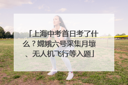 上海中考首日考了什么？嫦娥六号采集月壤、无人机飞行等入题