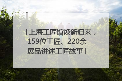 上海工匠馆焕新归来，159位工匠、220余展品讲述工匠故事