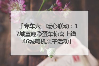 专车六一暖心联动：17城童趣彩蛋车惊喜上线 46城司机亲子活动