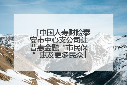 中国人寿财险泰安市中心支公司让普惠金融“市民保”惠及更多民众