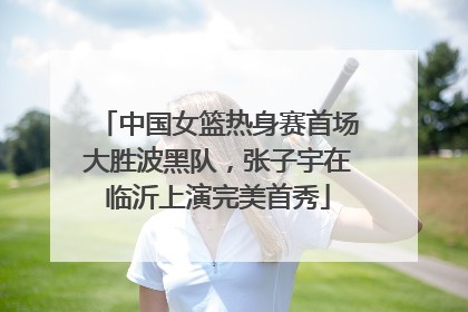 中国女篮热身赛首场大胜波黑队，张子宇在临沂上演完美首秀
