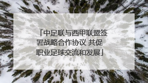 中足联与西甲联盟签署战略合作协议 共促职业足球交流和发展