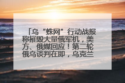 乌“蛛网”行动战报称摧毁大量俄军机，美方、俄媒回应！第二轮俄乌谈判在即，乌克兰提出三大诉求