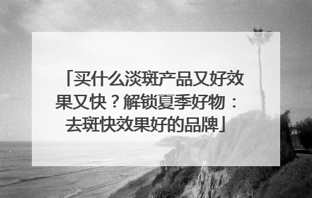 买什么淡斑产品又好效果又快？解锁夏季好物：去斑快效果好的品牌